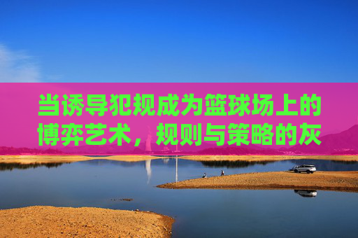 当诱导犯规成为篮球场上的博弈艺术,规则与策略的灰色地带,诱导犯规,篮球场上的博弈艺术与规则策略的灰色地带