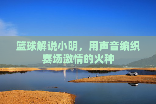 篮球解说小明,用声音编织赛场激情的火种