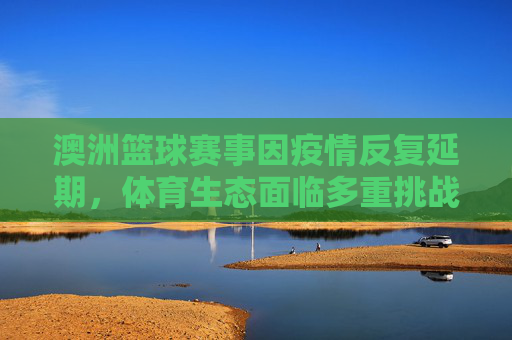 澳洲篮球赛事因疫情反复延期,体育生态面临多重挑战与调整,澳洲篮球赛事因疫情反复延期,体育生态面临多重挑战与调整