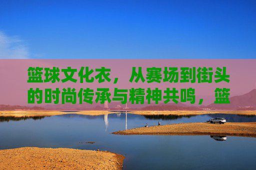 篮球文化衣,从赛场到街头的时尚传承与精神共鸣,篮球文化衣,从赛场到街头的时尚传承与精神共鸣