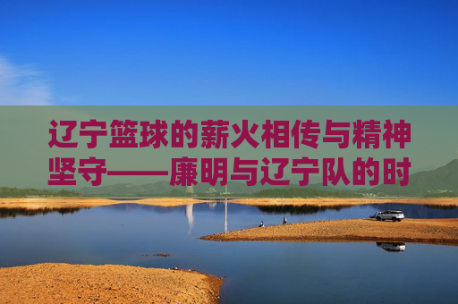辽宁篮球的薪火相传与精神坚守——廉明与辽宁队的时代足迹,辽宁篮球的薪火相传与精神坚守——廉明与辽宁队的时代足迹