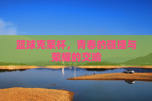 篮球克莱杯，青春的碰撞与荣耀的交响