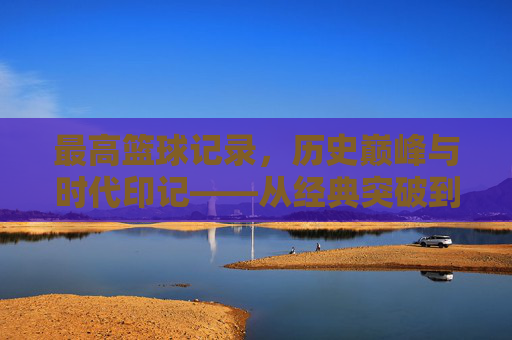 最高篮球记录,历史巅峰与时代印记——从经典突破到现代数据中的王者之路