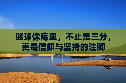 篮球像库里，不止是三分，更是信仰与坚持的注脚