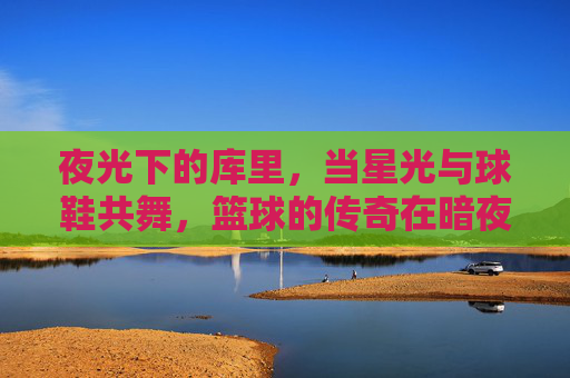 夜光下的库里，当星光与球鞋共舞，篮球的传奇在暗夜中闪耀，夜光下的库里，星光与球鞋共舞，篮球传奇在暗夜中闪耀