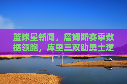 篮球星新闻,詹姆斯赛季数据领跑,库里三双助勇士逆转,球迷热议战术革新,篮球星新闻,詹姆斯赛季数据领跑,库里三双助勇士逆转 球迷热议战术革新