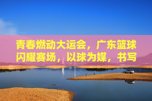 青春燃动大运会,广东篮球闪耀赛场,以球为媒,书写新时代青春华章,青春燃动大运会,广东篮球闪耀赛场,以球为媒书写新时代青春华章