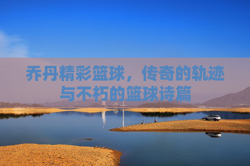 乔丹精彩篮球,传奇的轨迹与不朽的篮球诗篇