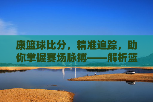 康篮球比分,精准追踪,助你掌握赛场脉搏——解析篮球比分背后的价值与魅力