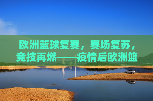 欧洲篮球复赛,赛场复苏,竞技再燃——疫情后欧洲篮球的重启与重塑