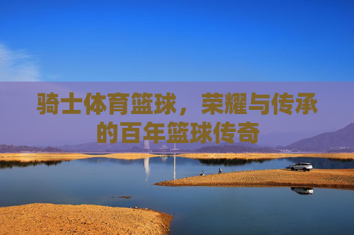 骑士体育篮球，荣耀与传承的百年篮球传奇