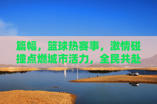 篇幅,篮球热赛事,激情碰撞点燃城市活力,全民共赴体育狂欢