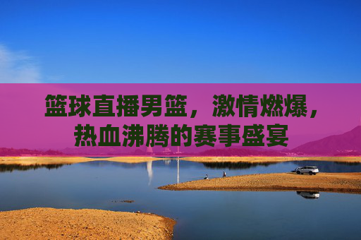 篮球直播男篮,激情燃爆,热血沸腾的赛事盛宴