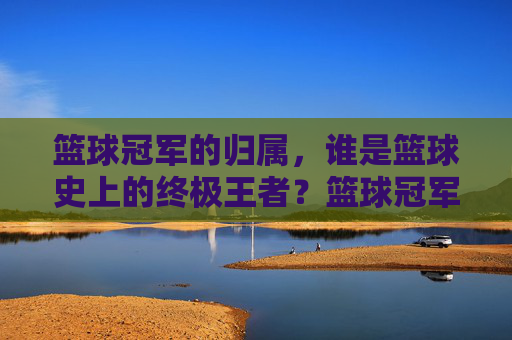 篮球冠军的归属，谁是篮球史上的终极王者？篮球冠军的归属，谁是篮球史上的终极王者？