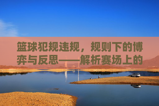 篮球犯规违规,规则下的博弈与反思——解析赛场上的规则与人性碰撞,篮球犯规违规,规则博弈与人性反思——赛场规则与人性的碰撞解析