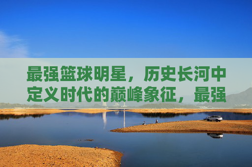 最强篮球明星,历史长河中定义时代的巅峰象征,最强篮球明星,历史长河中定义时代的巅峰象征