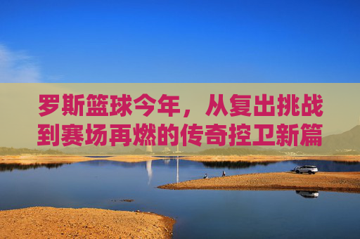 罗斯篮球今年,从复出挑战到赛场再燃的传奇控卫新篇章