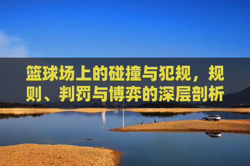 篮球场上的碰撞与犯规,规则、判罚与博弈的深层剖析