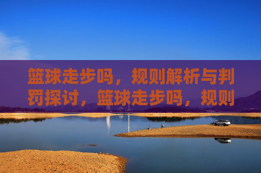 篮球走步吗,规则解析与判罚探讨,篮球走步吗,规则解析与判罚探讨