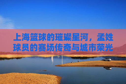 上海篮球的璀璨星河,孟姓球员的赛场传奇与城市荣光