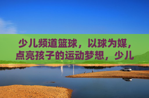 少儿频道篮球,以球为媒,点亮孩子的运动梦想,少儿篮球,以球为媒点亮孩子的运动梦想