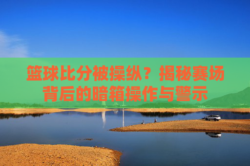 篮球比分被操纵?揭秘赛场背后的暗箱操作与警示