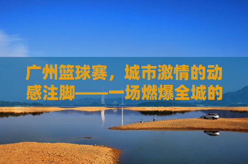 广州篮球赛，城市激情的动感注脚——一场燃爆全城的运动盛宴