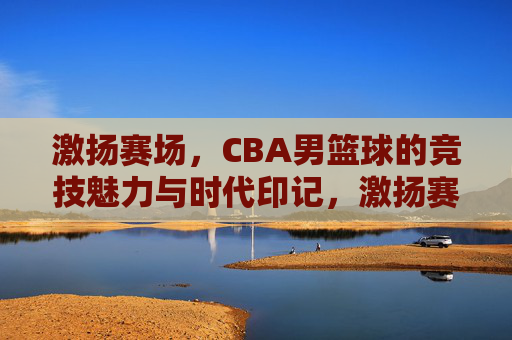 激扬赛场,CBA男篮球的竞技魅力与时代印记,激扬赛场,CBA男篮球的竞技魅力与时代印记