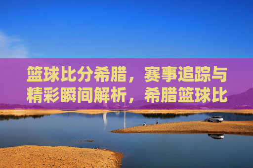 篮球比分希腊,赛事追踪与精彩瞬间解析,希腊篮球比分,赛事追踪与精彩瞬间解析