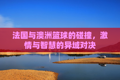 法国与澳洲篮球的碰撞,激情与智慧的异域对决
