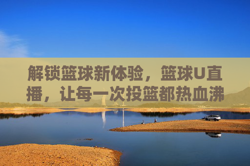 解锁篮球新体验,篮球U直播,让每一次投篮都热血沸腾
