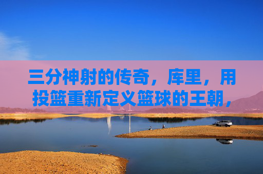 三分神射的传奇,库里,用投篮重新定义篮球的王朝,三分神射的传奇,库里用投篮重新定义篮球的王朝