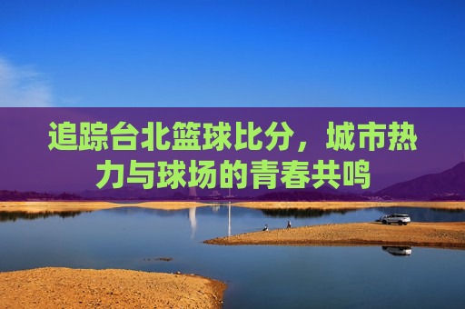 追踪台北篮球比分,城市热力与球场的青春共鸣
