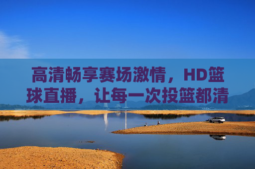 高清畅享赛场激情,HD篮球直播,让每一次投篮都清晰入目