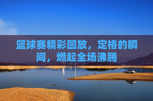 篮球赛精彩回放,定格的瞬间,燃起全场沸腾