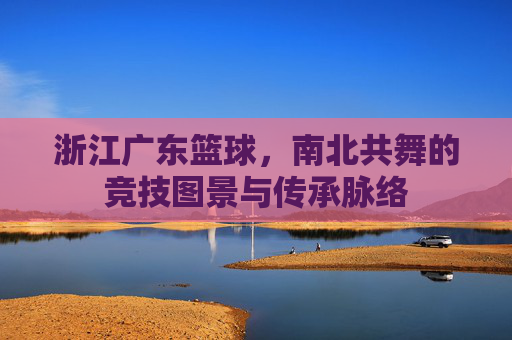 浙江广东篮球,南北共舞的竞技图景与传承脉络