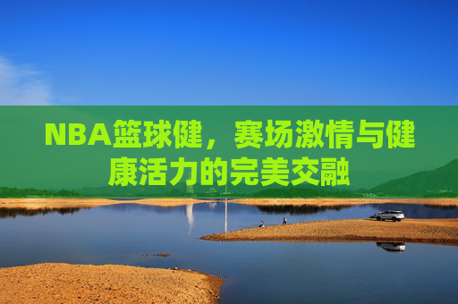 NBA篮球健,赛场激情与健康活力的完美交融