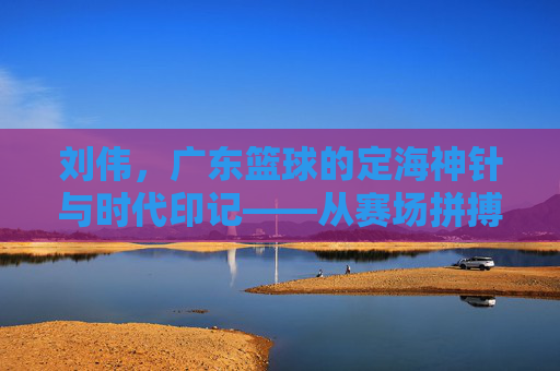 刘伟，广东篮球的定海神针与时代印记——从赛场拼搏到球队灵魂的传承