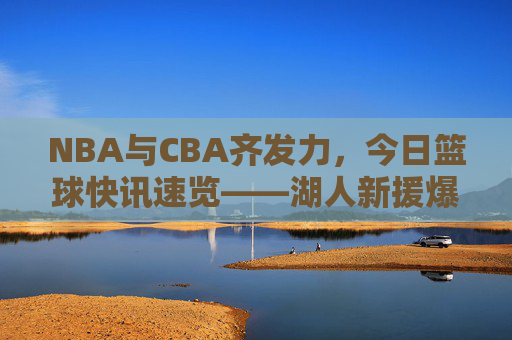 NBA与CBA齐发力,今日篮球快讯速览——湖人新援爆发,火箭交易引争议,CBA季后赛战火再燃