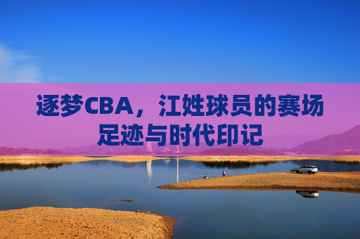 逐梦CBA,江姓球员的赛场足迹与时代印记