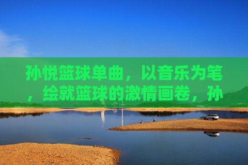 孙悦篮球单曲,以音乐为笔,绘就篮球的激情画卷,孙悦篮球单曲,以音乐为笔,绘就篮球的激情画卷