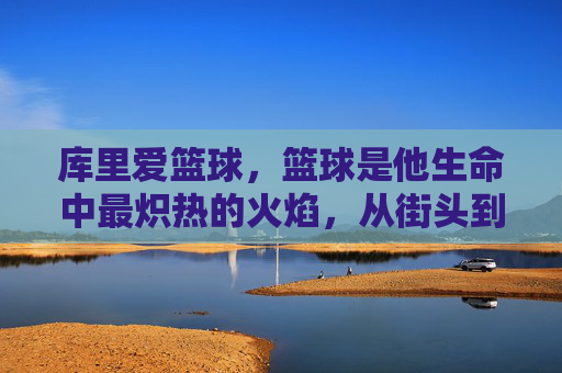 库里爱篮球,篮球是他生命中最炽热的火焰,从街头到NBA的热爱淬炼,库里爱篮球,生命最炽热火焰,从街头到NBA的热爱淬炼