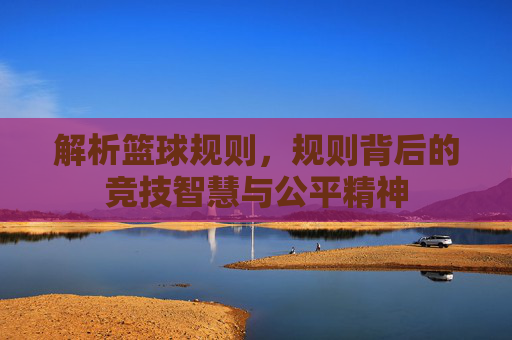 解析篮球规则，规则背后的竞技智慧与公平精神