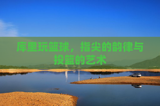 库里玩篮球,指尖的韵律与投篮的艺术