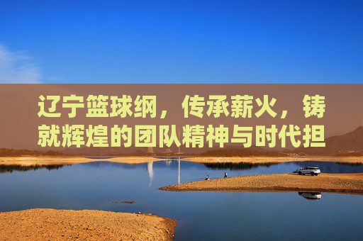 辽宁篮球纲,传承薪火,铸就辉煌的团队精神与时代担当