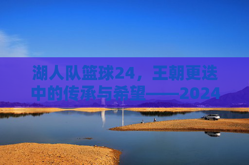 湖人队篮球24,王朝更迭中的传承与希望——2024赛季的挑战与机遇