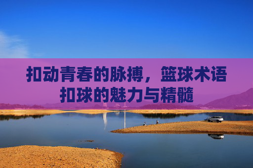 扣动青春的脉搏,篮球术语扣球的魅力与精髓