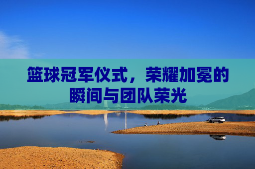 篮球冠军仪式,荣耀加冕的瞬间与团队荣光