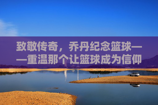 致敬传奇,乔丹纪念篮球——重温那个让篮球成为信仰的黄金时代,致敬传奇乔丹,重温让篮球成信仰的黄金时代