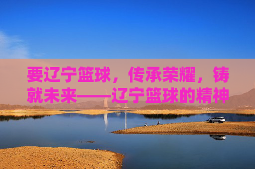 要辽宁篮球,传承荣耀,铸就未来——辽宁篮球的精神图腾与时代使命,辽宁篮球,传承荣耀,铸就未来——精神图腾与时代使命